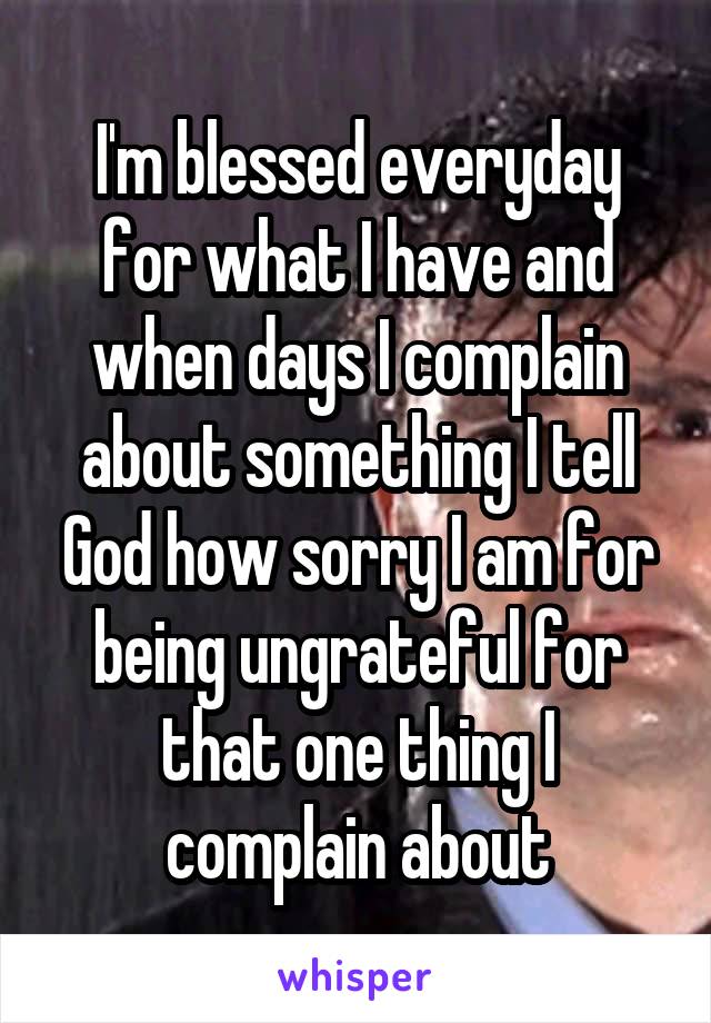 I'm blessed everyday for what I have and when days I complain about something I tell God how sorry I am for being ungrateful for that one thing I complain about