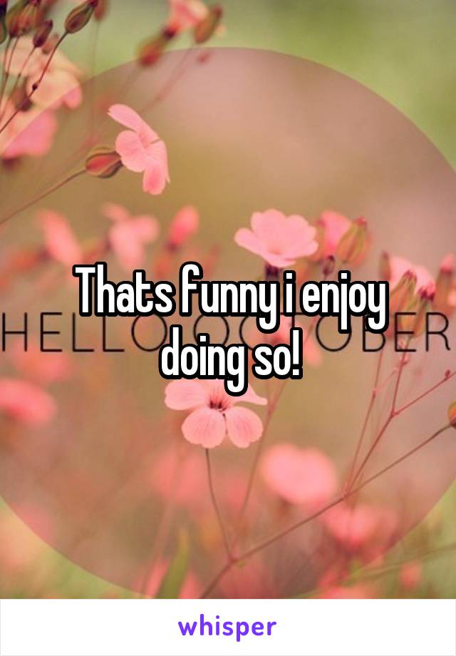 Thats funny i enjoy doing so!