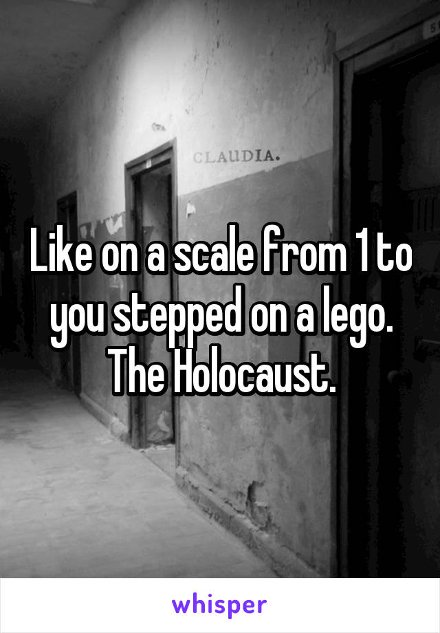 Like on a scale from 1 to you stepped on a lego.
The Holocaust.