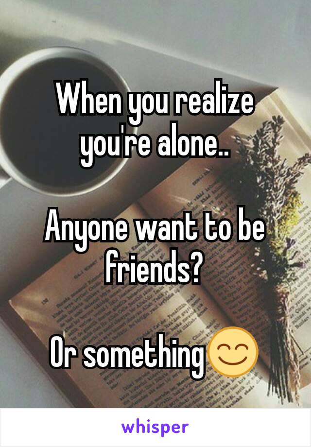 When you realize you're alone..

Anyone want to be friends?

Or something😊