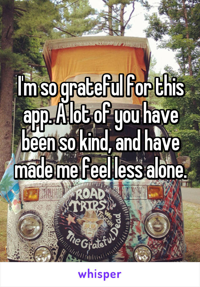 I'm so grateful for this app. A lot of you have been so kind, and have made me feel less alone. 