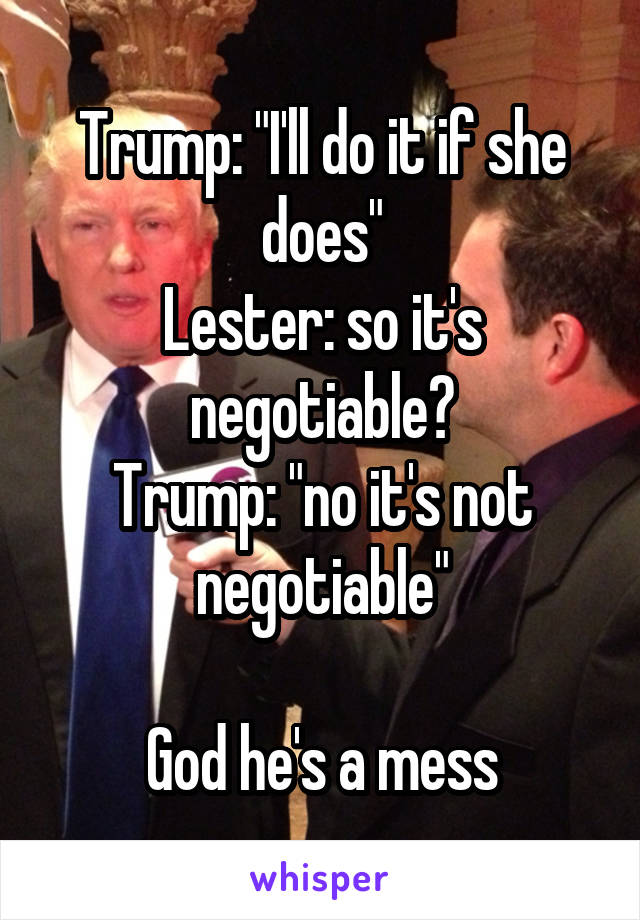 Trump: "I'll do it if she does"
Lester: so it's negotiable?
Trump: "no it's not negotiable"

God he's a mess