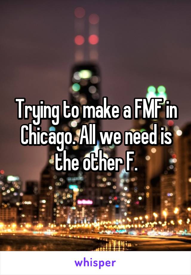 Trying to make a FMF in Chicago. All we need is the other F.