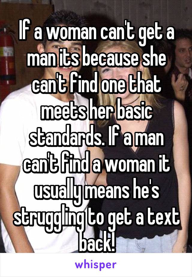 If a woman can't get a man its because she can't find one that meets her basic standards. If a man can't find a woman it usually means he's struggling to get a text back!