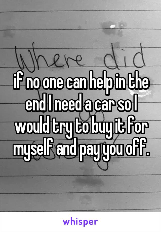 if no one can help in the end I need a car so I would try to buy it for myself and pay you off.