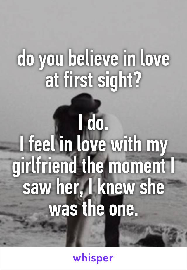 do you believe in love at first sight?

I do.
I feel in love with my girlfriend the moment I saw her, I knew she was the one.