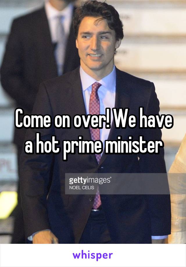 Come on over! We have a hot prime minister