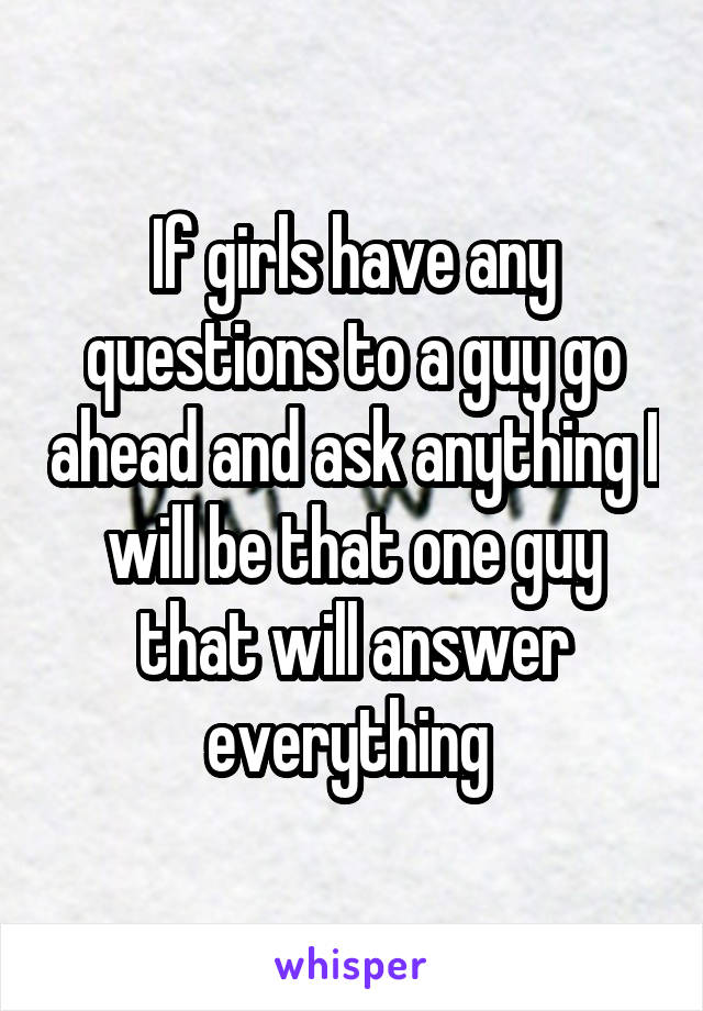 If girls have any questions to a guy go ahead and ask anything I will be that one guy that will answer everything 