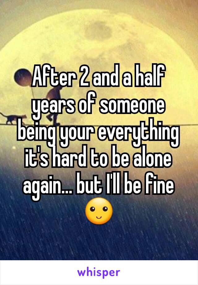 After 2 and a half years of someone being your everything it's hard to be alone again... but I'll be fine 🙂