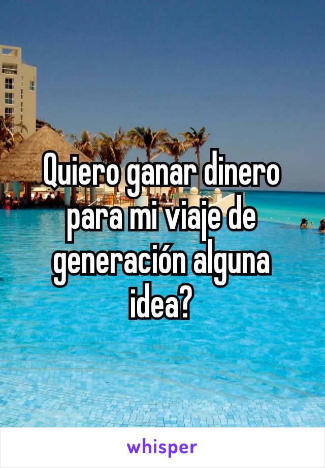 Quiero ganar dinero para mi viaje de generación alguna idea?