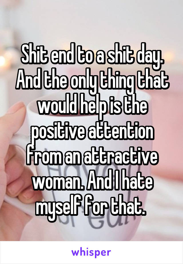 Shit end to a shit day. And the only thing that would help is the positive attention from an attractive woman. And I hate myself for that. 