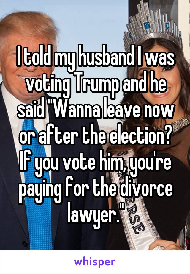 I told my husband I was voting Trump and he said "Wanna leave now or after the election? If you vote him, you're paying for the divorce lawyer."