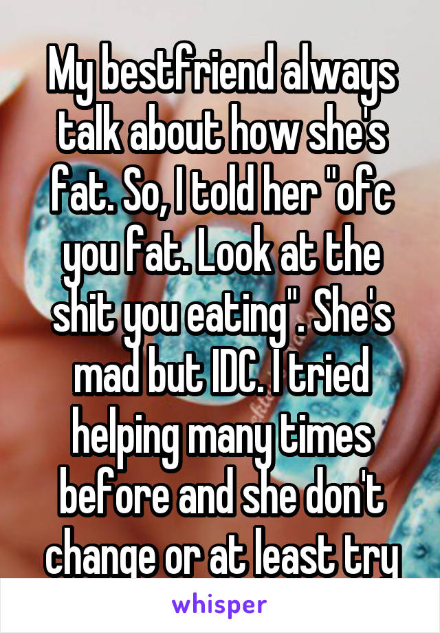 My bestfriend always talk about how she's fat. So, I told her "ofc you fat. Look at the shit you eating". She's mad but IDC. I tried helping many times before and she don't change or at least try