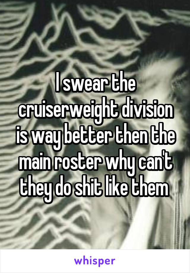 I swear the cruiserweight division is way better then the main roster why can't they do shit like them 