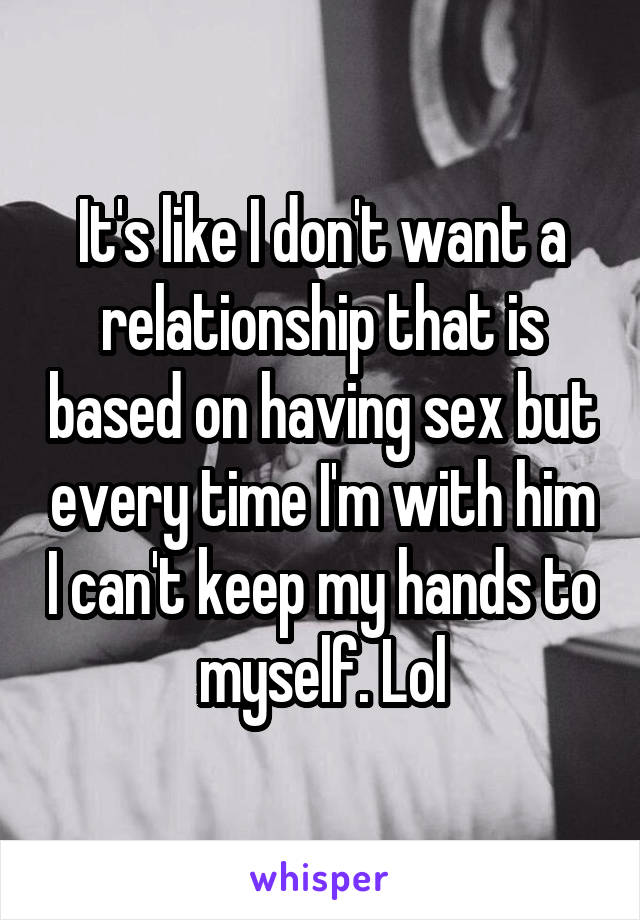 It's like I don't want a relationship that is based on having sex but every time I'm with him I can't keep my hands to myself. Lol