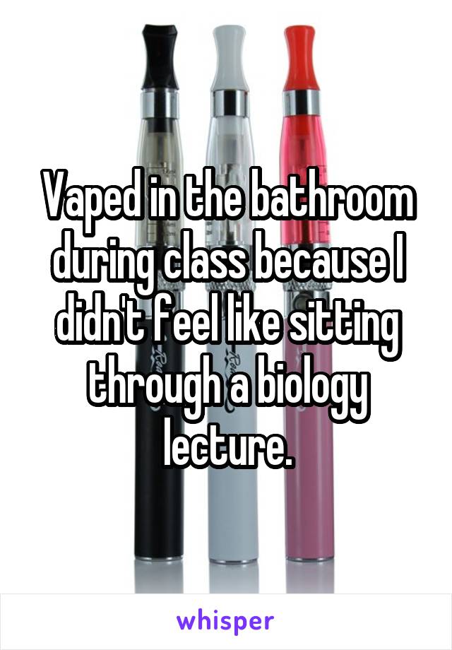 Vaped in the bathroom during class because I didn't feel like sitting through a biology lecture.