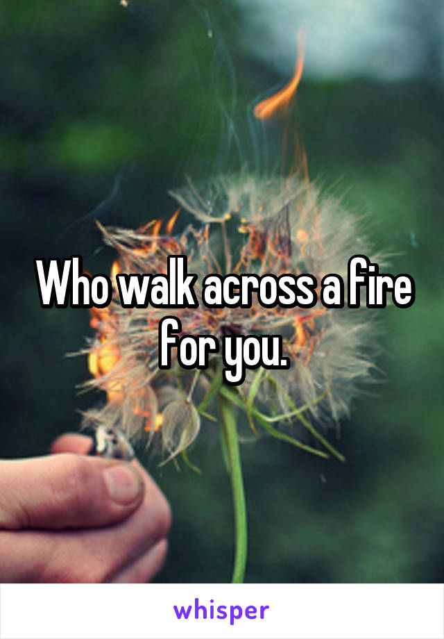 Who walk across a fire for you.