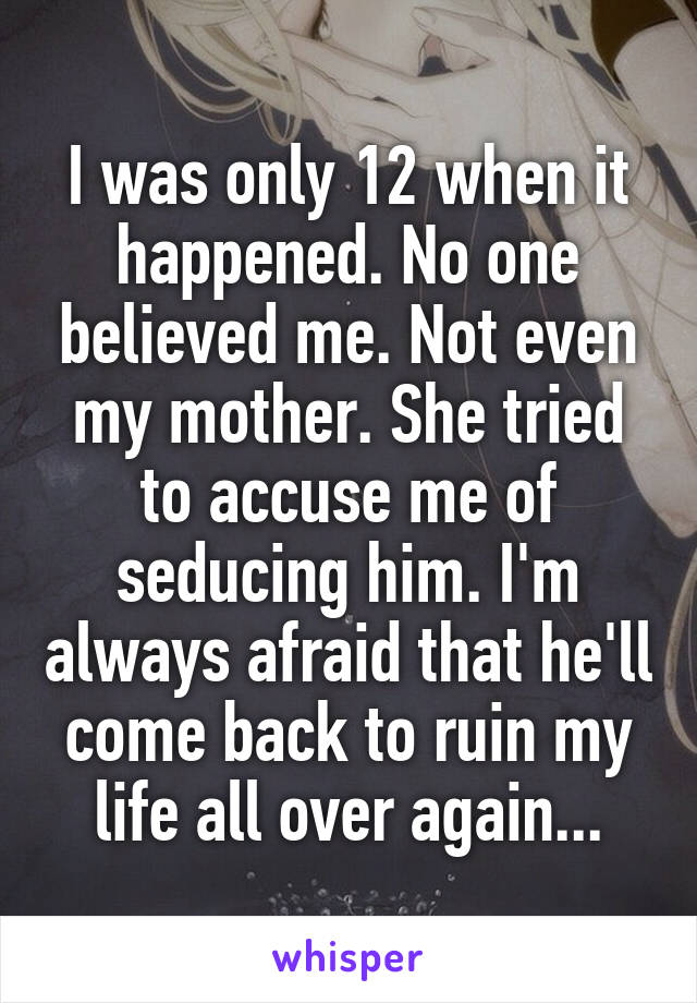 I was only 12 when it happened. No one believed me. Not even my mother. She tried to accuse me of seducing him. I'm always afraid that he'll come back to ruin my life all over again...