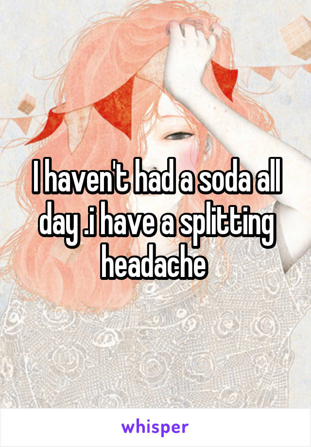 I haven't had a soda all day .i have a splitting headache 