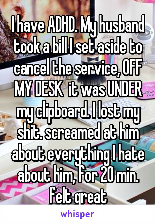 I have ADHD. My husband took a bill I set aside to cancel the service, OFF MY DESK  it was UNDER my clipboard. I lost my shit. screamed at him about everything I hate about him, for 20 min. felt great