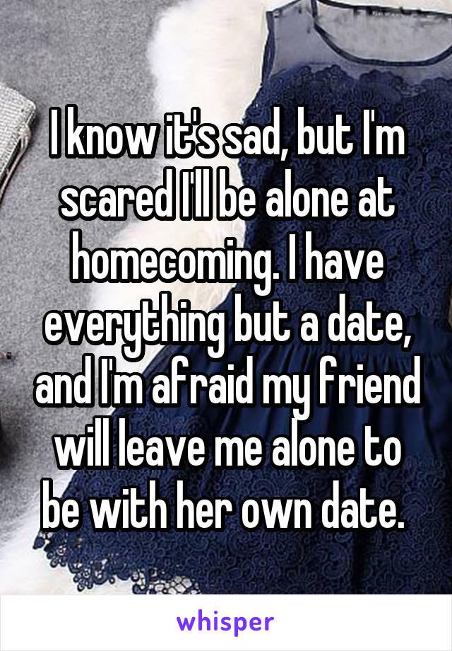 I know it's sad, but I'm scared I'll be alone at homecoming. I have everything but a date, and I'm afraid my friend will leave me alone to be with her own date. 