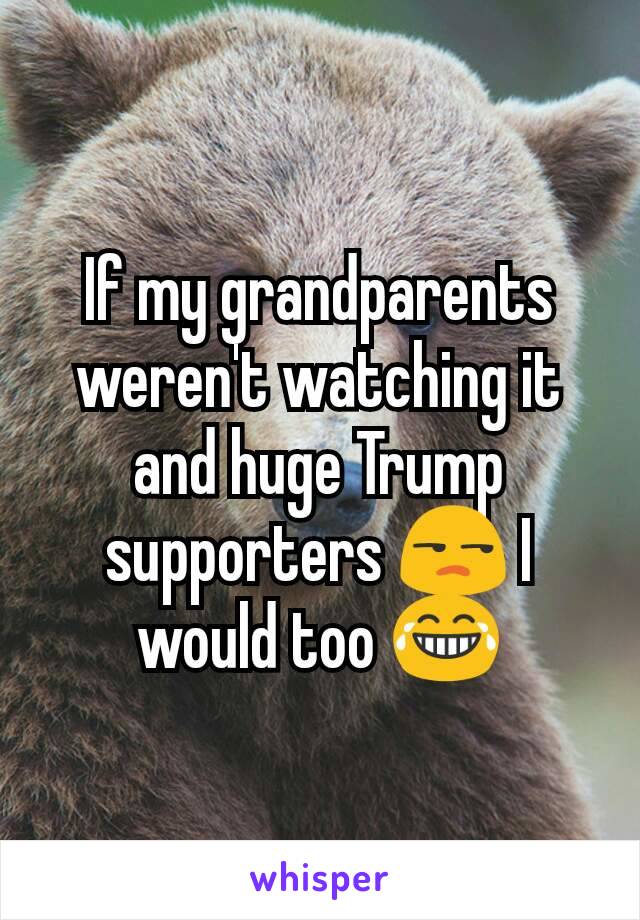 If my grandparents weren't watching it and huge Trump supporters 😒 I would too 😂