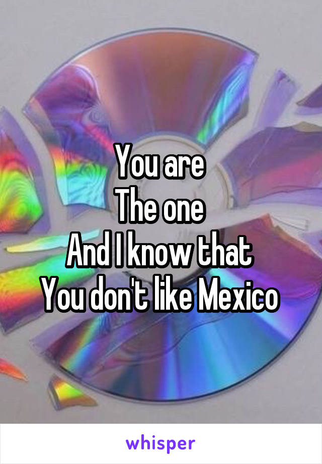 You are 
The one 
And I know that 
You don't like Mexico 