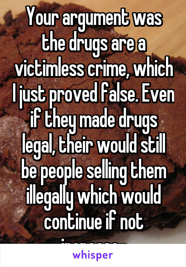 Your argument was the drugs are a victimless crime, which I just proved false. Even if they made drugs legal, their would still be people selling them illegally which would continue if not increase-