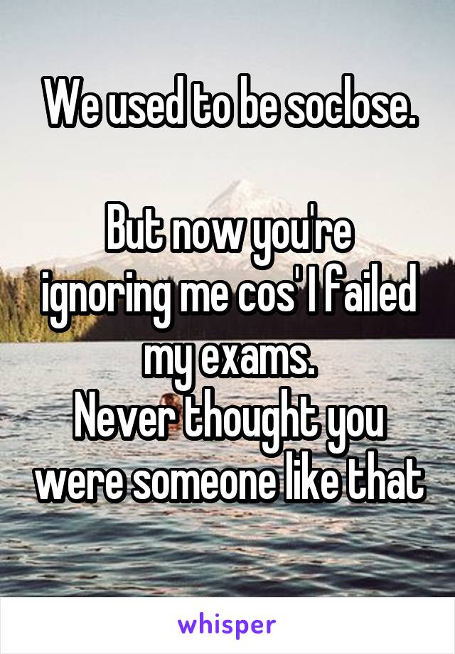 We used to be soclose.

But now you're ignoring me cos' I failed my exams.
Never thought you were someone like that
