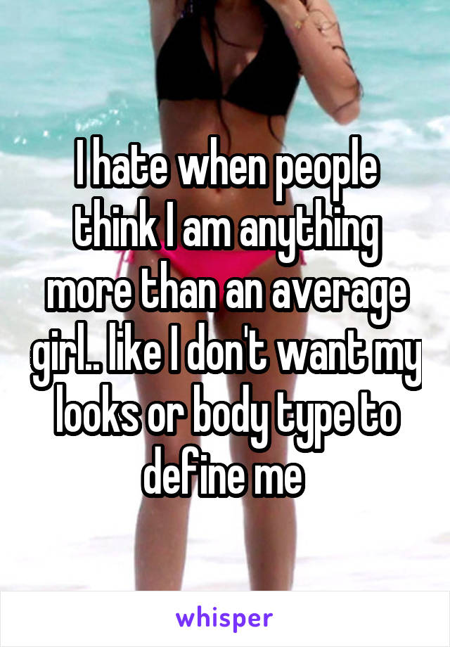 I hate when people think I am anything more than an average girl.. like I don't want my looks or body type to define me 