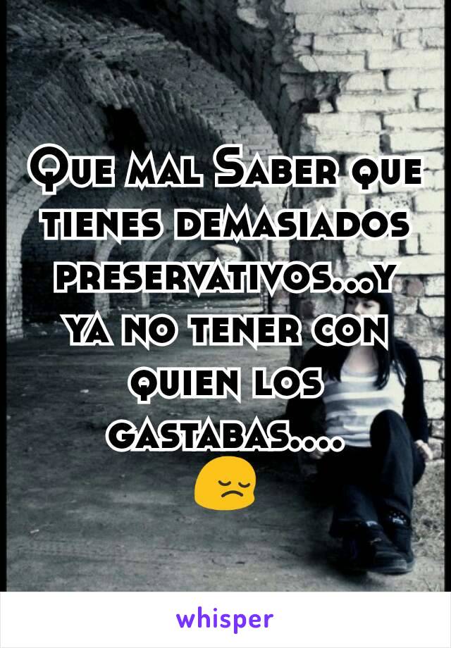 Que mal Saber que tienes demasiados preservativos...y ya no tener con quien los gastabas....
😔