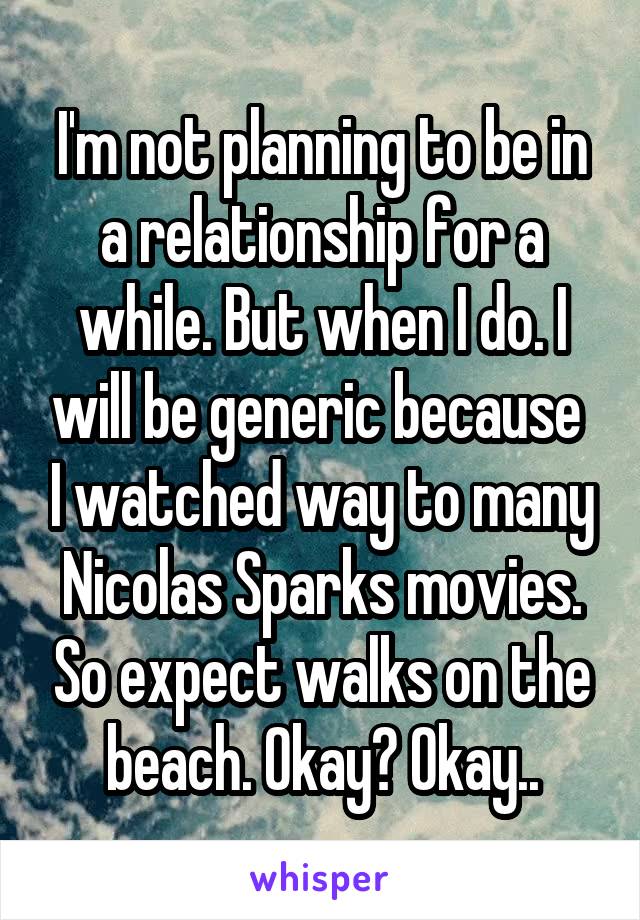 I'm not planning to be in a relationship for a while. But when I do. I will be generic because  I watched way to many Nicolas Sparks movies. So expect walks on the beach. Okay? Okay..