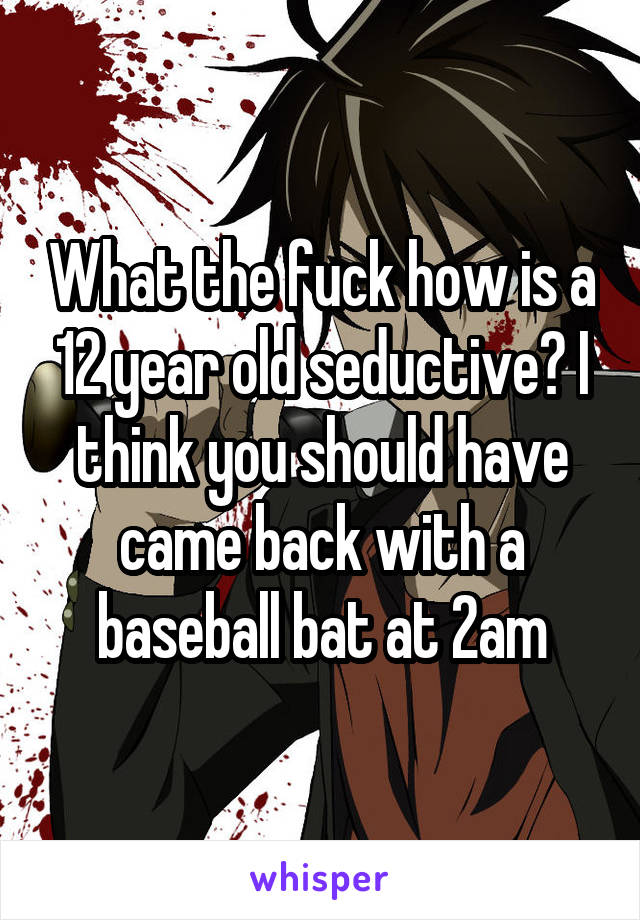 What the fuck how is a 12 year old seductive? I think you should have came back with a baseball bat at 2am