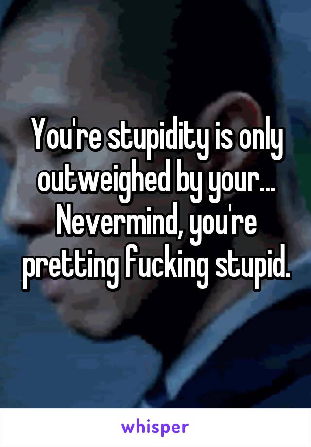 You're stupidity is only outweighed by your...
Nevermind, you're pretting fucking stupid. 