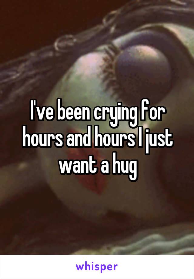 I've been crying for hours and hours I just want a hug