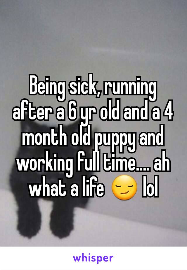 Being sick, running after a 6 yr old and a 4 month old puppy and working full time.... ah what a life 😏 lol