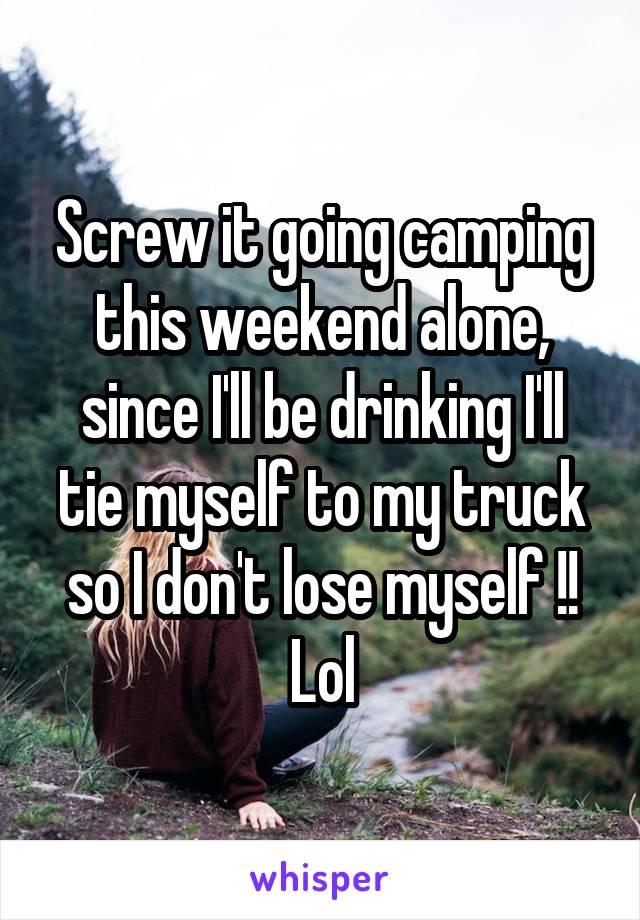 Screw it going camping this weekend alone, since I'll be drinking I'll tie myself to my truck so I don't lose myself !! Lol