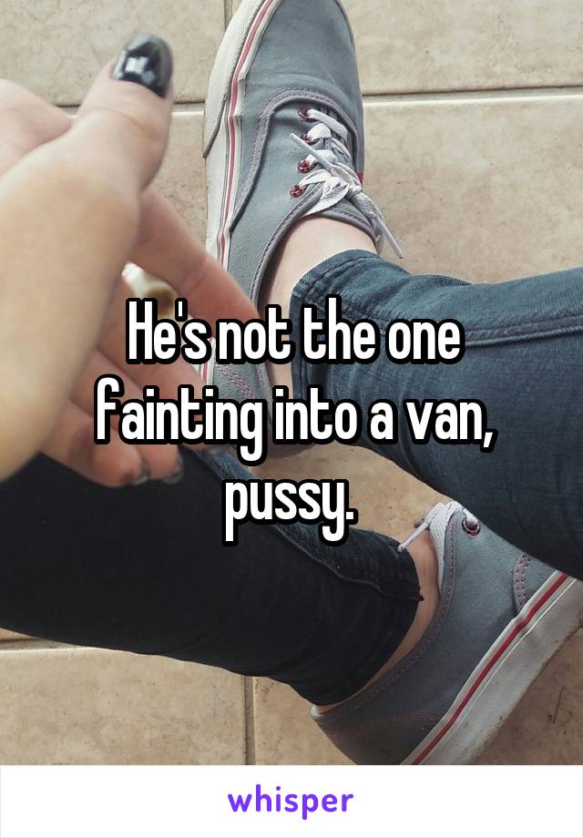 He's not the one fainting into a van, pussy. 