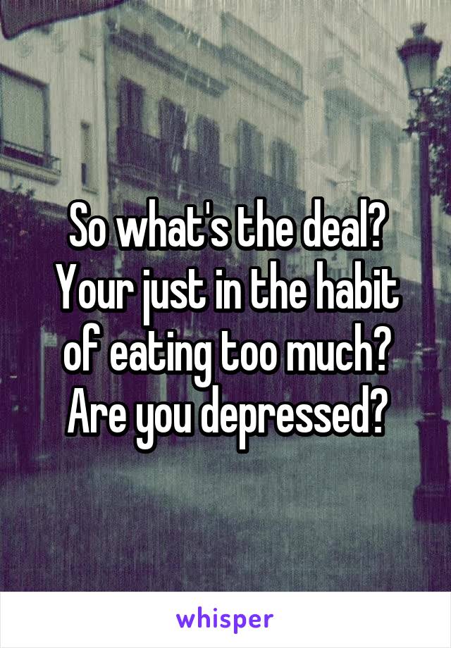 So what's the deal?
Your just in the habit of eating too much?
Are you depressed?