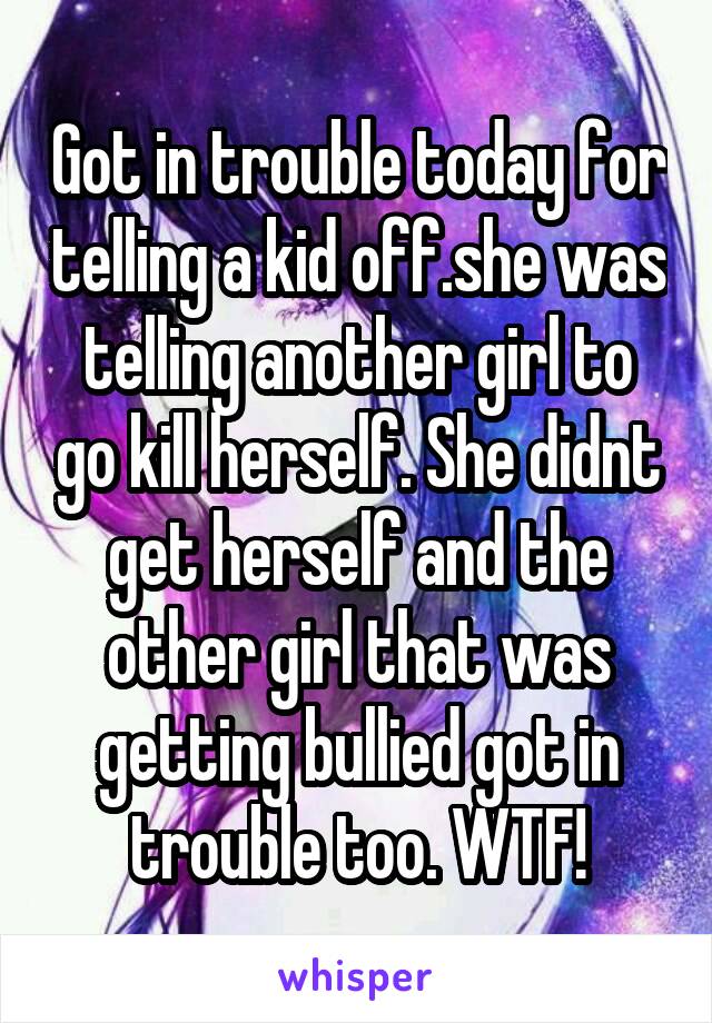 Got in trouble today for telling a kid off.she was telling another girl to go kill herself. She didnt get herself and the other girl that was getting bullied got in trouble too. WTF!