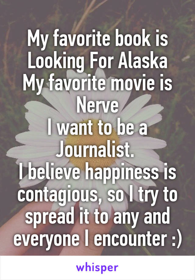 My favorite book is Looking For Alaska
My favorite movie is Nerve
I want to be a Journalist. 
I believe happiness is contagious, so I try to spread it to any and everyone I encounter :)