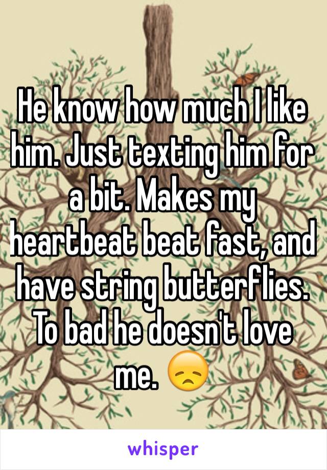 He know how much I like him. Just texting him for a bit. Makes my heartbeat beat fast, and have string butterflies. To bad he doesn't love me. 😞