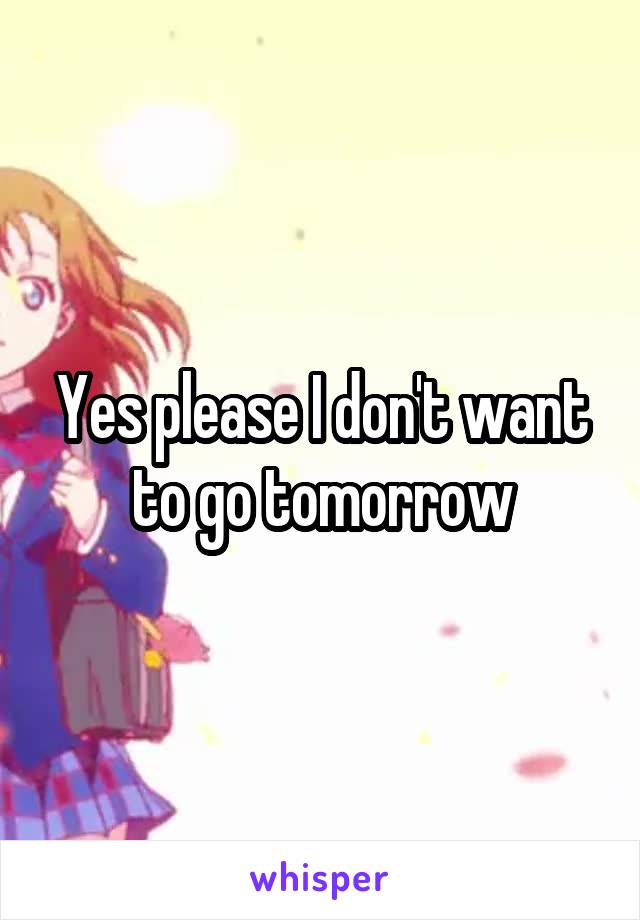 Yes please I don't want to go tomorrow