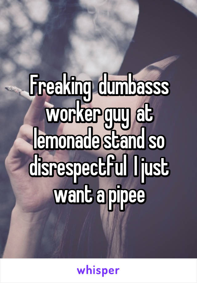 Freaking  dumbasss worker guy  at lemonade stand so disrespectful  I just want a pipee