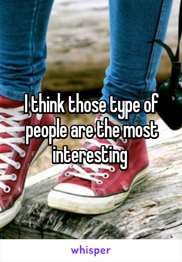 I think those type of people are the most interesting 