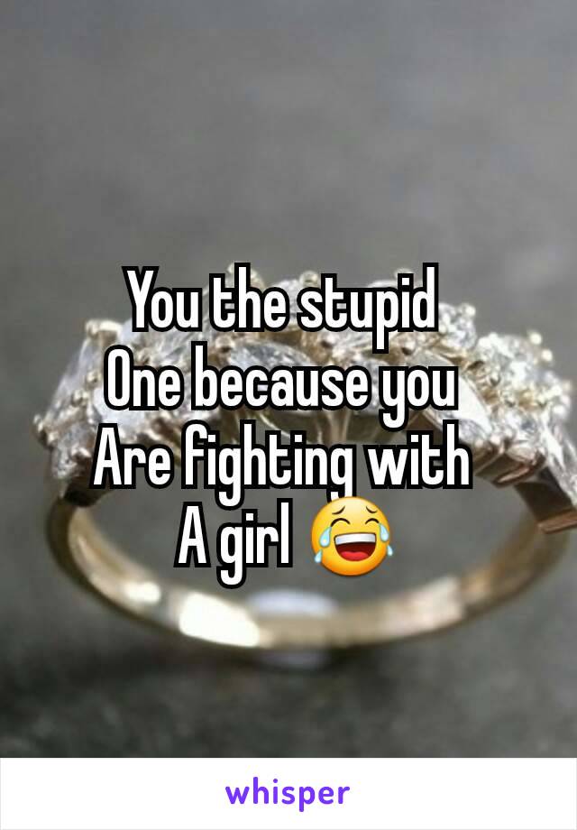 You the stupid 
One because you 
Are fighting with 
A girl 😂