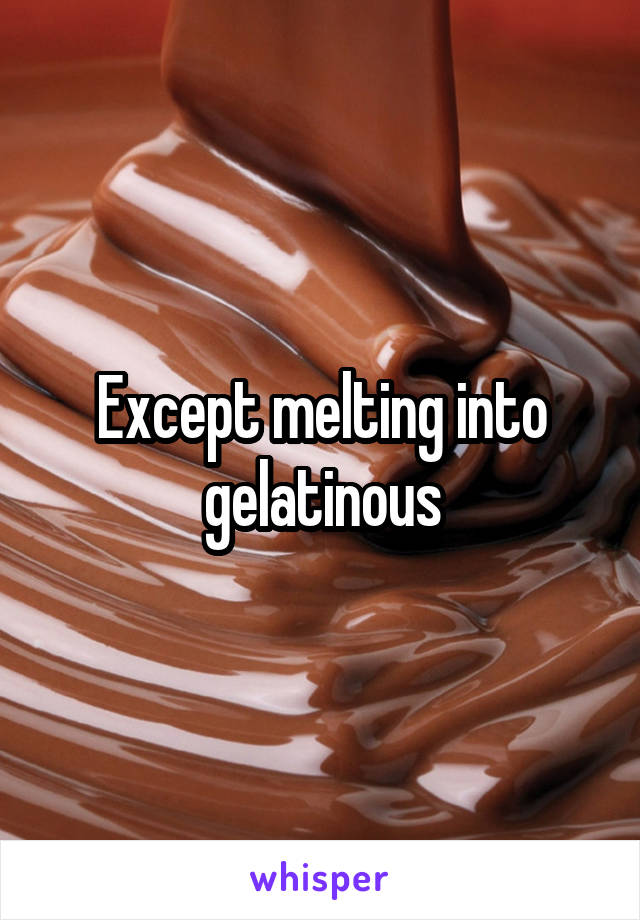 Except melting into gelatinous