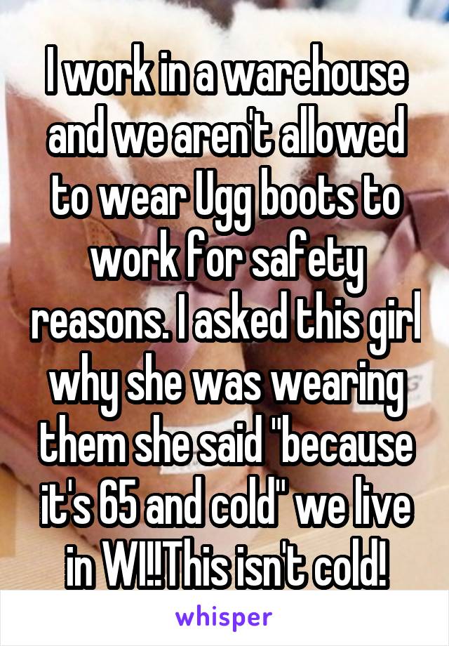 I work in a warehouse and we aren't allowed to wear Ugg boots to work for safety reasons. I asked this girl why she was wearing them she said "because it's 65 and cold" we live in WI!!This isn't cold!