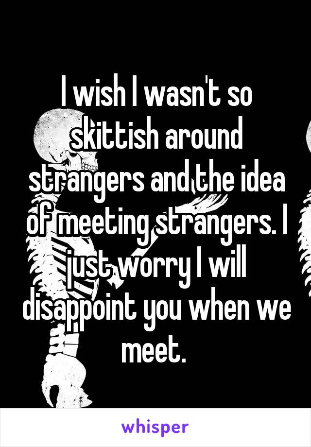 I wish I wasn't so skittish around strangers and the idea of meeting strangers. I just worry I will disappoint you when we meet. 