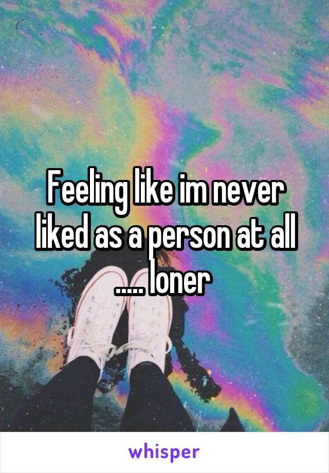 Feeling like im never liked as a person at all ..... loner 